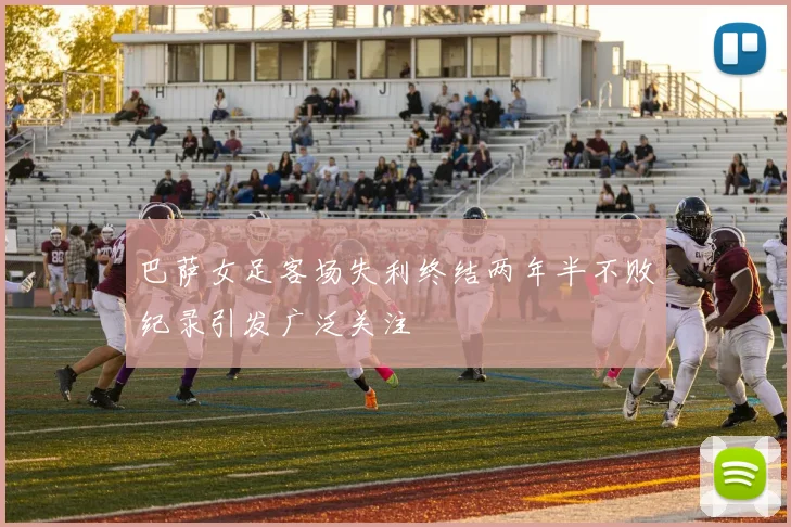 巴萨女足客场失利终结两年半不败纪录引发广泛关注