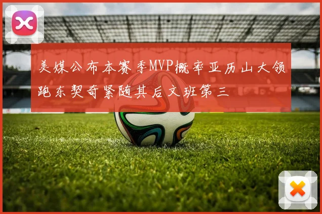 美媒公布本赛季MVP概率亚历山大领跑东契奇紧随其后文班第三