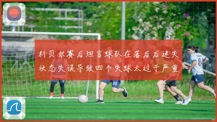 科贝尔赛后坦言球队在落后后迷失状态失误导致四个失球太过于严重