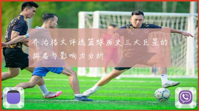 乔治格文评选篮球历史三大巨星的排名与影响力分析