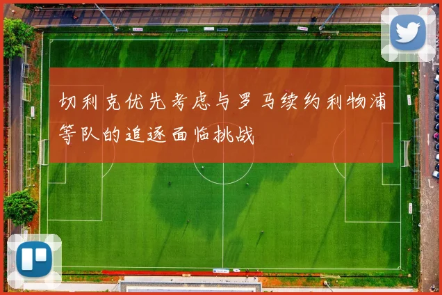 切利克优先考虑与罗马续约利物浦等队的追逐面临挑战