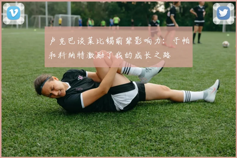 卢克巴谈莱比锡前辈影响力：于帕和科纳特激励了我的成长之路