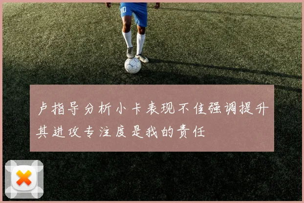 卢指导分析小卡表现不佳强调提升其进攻专注度是我的责任