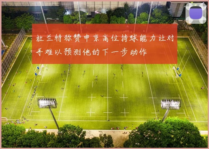 杜兰特称赞申京高位持球能力让对手难以预测他的下一步动作