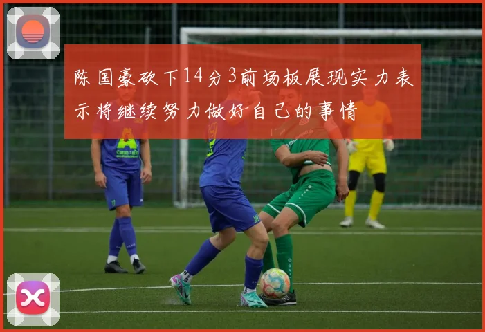 陈国豪砍下14分3前场板展现实力表示将继续努力做好自己的事情