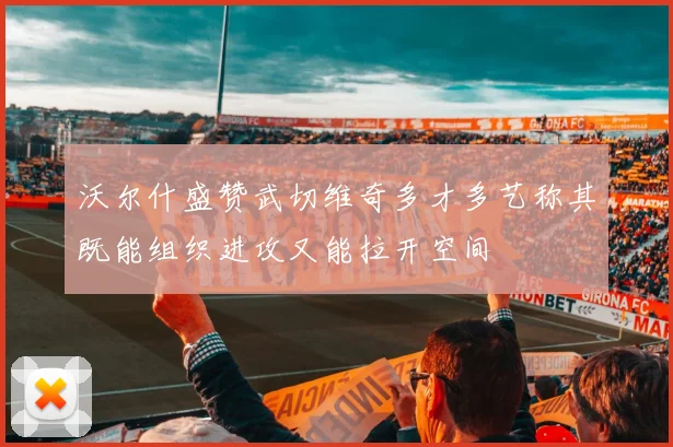 沃尔什盛赞武切维奇多才多艺称其既能组织进攻又能拉开空间