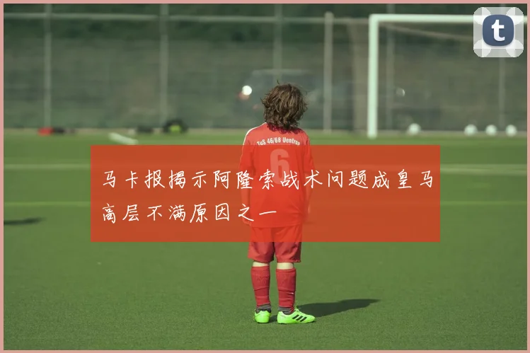 马卡报揭示阿隆索战术问题成皇马高层不满原因之一