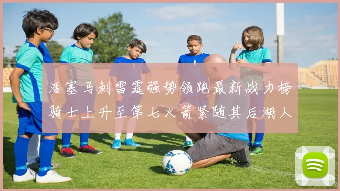 活塞马刺雷霆强势领跑最新战力榜骑士上升至第七火箭紧随其后湖人排名第十一