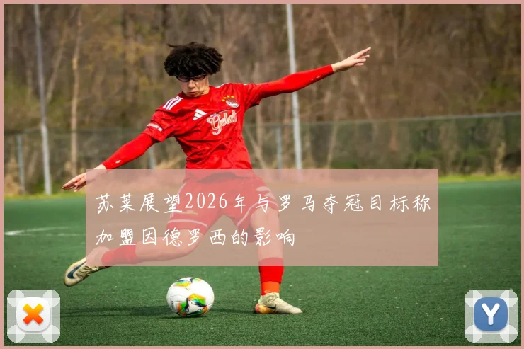 苏莱展望2026年与罗马夺冠目标称加盟因德罗西的影响