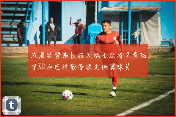 浓眉称赞弗拉格天赋出众将负责防守KD和巴特勒等顶尖侧翼球员