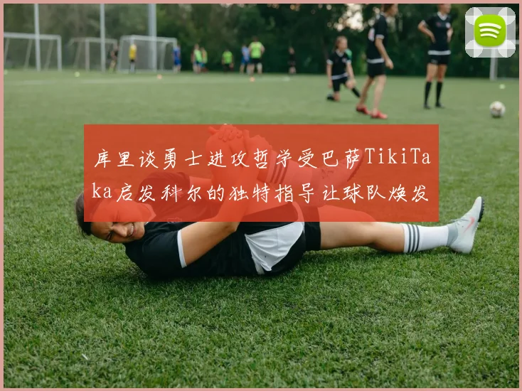 库里谈勇士进攻哲学受巴萨TikiTaka启发科尔的独特指导让球队焕发新生