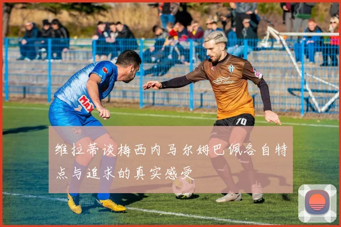 维拉蒂谈梅西内马尔姆巴佩各自特点与追求的真实感受