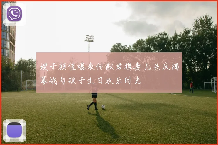 嫂子颜值爆表何猷君携妻儿共庆揭幕战与孩子生日欢乐时光