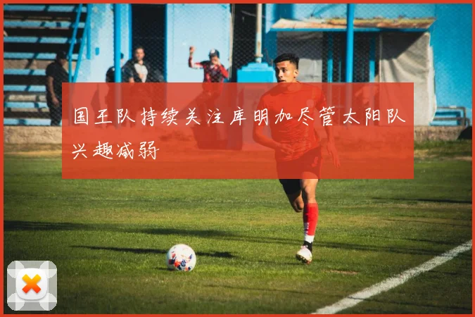 国王队持续关注库明加尽管太阳队兴趣减弱