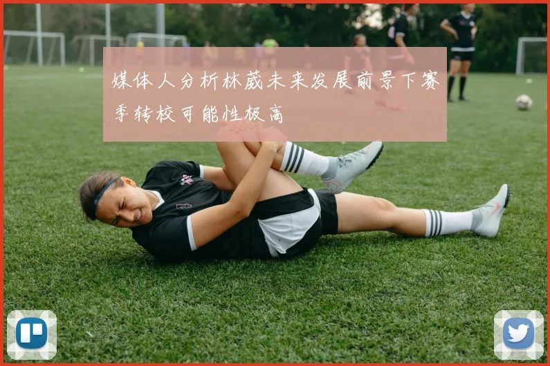 媒体人分析林葳未来发展前景下赛季转校可能性极高