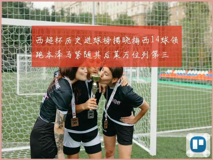 西超杯历史进球榜揭晓梅西14球领跑本泽马紧随其后莱万位列第三