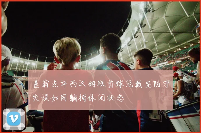基翁点评西汉姆联首球范戴克防守失误如同躺椅休闲状态