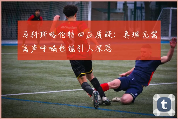 马科斯略伦特回应质疑：真理无需高声呼喊也能引人深思